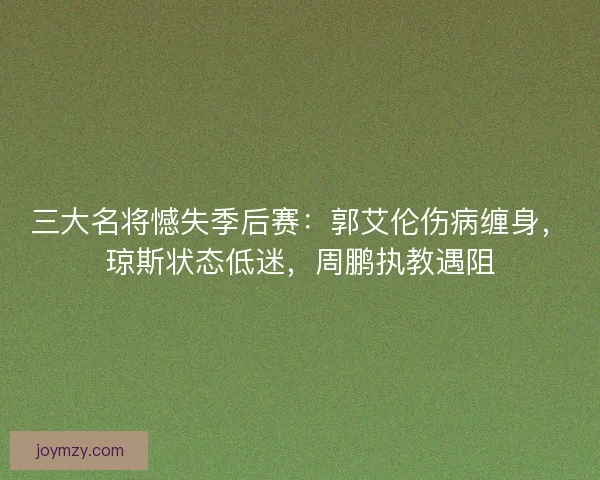 三大名将憾失季后赛：郭艾伦伤病缠身，琼斯状态低迷，周鹏执教遇阻