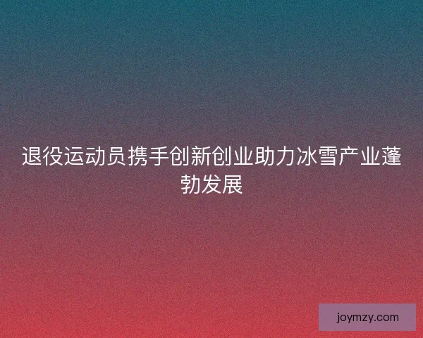 退役运动员携手创新创业助力冰雪产业蓬勃发展