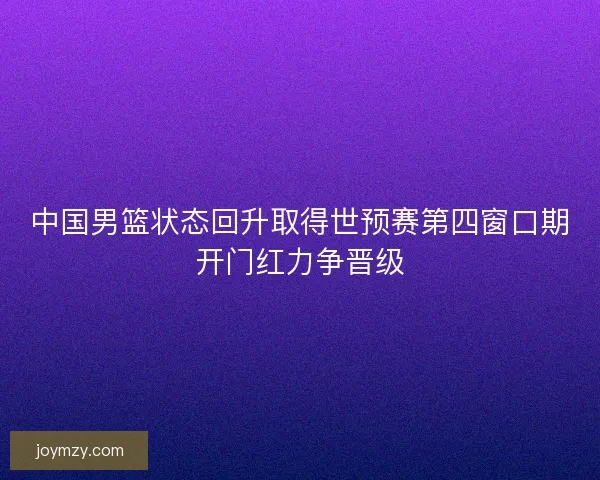 中国男篮状态回升取得世预赛第四窗口期开门红力争晋级
